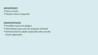 ADVANTAGES
Easy to learn
Shorter time is required
DISADVANTAGES
Possible trauma to gingiva
Interdental areas are not properly cleaned
Detrimental for adults especially who use the
brush vigorously.
 