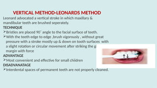 VERTICAL METHOD-LEONARDS METHOD
Leonard advocated a vertical stroke in which maxillary &
mandibular teeth are brushed seperately.
TECHNIQUE
Bristles are placed 90˚ angle to the facial surface of teeth.
With the teeth edge to edge ,brush vigorously , without great
pressure with a stroke mostly up & down on tooth surfaces with
a slight rotation or circular movement after striking the gingival
margin with force
ADVANTAGE
Most convenient and effective for small chiidren
DISADVANATAGE
Interdental spaces of permanent teeth are not properly cleaned.
 