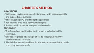 CHARTER’S METHOD
INDICATIONS
Individuals having open interdental spaces with missing pappilla
and exposed root surfaces.
Those wearing FPD or orthodontic appliances
For patients who have periodontal surgery
Patients with moderate interproximal recession.
TECHNIQUE
A soft/medium multi-tufted tooth brush is indicated in this
technique.
Bristles are placed at an angle of 45˚ to the gingiva with the
bristles diercted coronally.
The bristles are activated by mild vibratory strokes with the bristle
ends lying interproximally
 