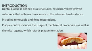 Dental plaque is defined as a structured, resilient, yellow-grayish
substance that adheres tenaciously to the intraoral hard surfaces,
including removable and fixed restorations.
Plaque control includes the usage of mechanical procedures as well as
chemical agents, which retards plaque formation.
INTRODUCTION
 