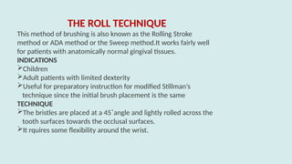 THE ROLL TECHNIQUE
This method of brushing is also known as the Rolling Stroke
method or ADA method or the Sweep method.It works fairly well
for patients with anatomically normal gingival tissues.
INDICATIONS
Children
Adult patients with limited dexterity
Useful for preparatory instruction for modified Stillman’s
technique since the initial brush placement is the same
TECHNIQUE
The bristles are placed at a 45˚angle and lightly rolled across the
tooth surfaces towards the occlusal surfaces.
It rquires some flexibility around the wrist.
 