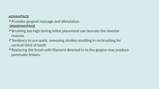 ADVANTAGE
Provides gingival massage and stimulation
DISADVANTAGE
Brushing too high during initial placement can lacerate the alveolar
mucosa.
Tendency to use quick, sweeping strokes resulting in no brushing for
cervical third of tooth
Replacing the brush with filament directed in to the gingiva may produce
punctuate lesions.
 