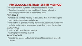 PHYSIOLOGIC METHOD- SMITH METHOD
It was described by Smith and advocated later by Bell.
Baesd on the principle that toothbrush should follow the
physiologic pathway that is followed by food .
TECHNIQUE
Bristles are pointed incisally or occlusally, then moved along and
over the tooth surfaces and gingiva
The motion is gentle sweeping from incisal/occlusal surfaces over
to facial surfaces and progressing towards and over the gingiva.
ADVANTAGE
Natural self cleansing mechanism
Supragingival cleaning is good.
DISADVANTAGE
Interdental spaces and sulcular areas of teeth are not properly
cleaned.
 