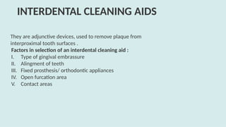 They are adjunctive devices, used to remove plaque from
interproximal tooth surfaces .
Factors in selection of an interdental cleaning aid :
I. Type of gingival embrassure
II. Alingment of teeth
III. Fixed prosthesis/ orthodontic appliances
IV. Open furcation area
V. Contact areas
INTERDENTAL CLEANING AIDS
 