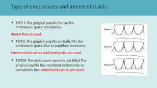 Type of embrasures and interdental aids
 TYPE I-The gingival papilla fills up the
embrasure space completely
dental floss is used.
 TYPEII-The gingival papilla partially fills the
embrasure space.Due to papillary recession.
interdental brushes and toothpicks are used.
 TYPEIII-The embrasure space is not filled.The
gingival papilla has recedeed extensively or
completely lost.unitufted brushes are used.
 