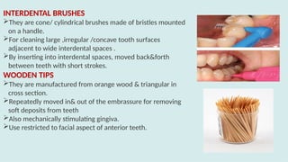 INTERDENTAL BRUSHES
They are cone/ cylindrical brushes made of bristles mounted
on a handle.
For cleaning large ,irregular /concave tooth surfaces
adjacent to wide interdental spaces .
By inserting into interdental spaces, moved back&forth
between teeth with short strokes.
WOODEN TIPS
They are manufactured from orange wood & triangular in
cross section.
Repeatedly moved in& out of the embrassure for removing
soft deposits from teeth
Also mechanically stimulating gingiva.
Use restricted to facial aspect of anterior teeth.
 