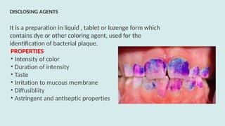 It is a preparation in liquid , tablet or lozenge form which
contains dye or other coloring agent, used for the
identification of bacterial plaque.
PROPERTIES
• Intensity of color
• Duration of intensity
• Taste
• Irritation to mucous membrane
• Diffusibliity
• Astringent and antiseptic properties
DISCLOSING AGENTS
 