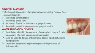 GINGIVAL MASSAGE
Mechanical stimulation of gingiva by toothbrushing / simple finger
massage leads to :
I. increased keratinization
II. increased blood flow
III. increased flow of GCF within the gingival sulcus
 Results in overall improvement of gingival health
WATER IRRIGATION DEVICES
 Mainly beneficial in the removal of unattached plaque & debris
composed of a built in pump and a reservior
 Also be used to deliver antimicrobial agents eg: chlorhexidine
subgingivally.
 Transient bacteremia reported especially in presence of
inflammation
 