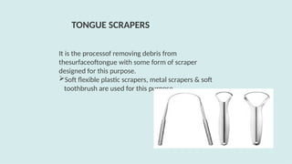 It is the processof removing debris from
thesurfaceoftongue with some form of scraper
designed for this purpose.
Soft flexible plastic scrapers, metal scrapers & soft
toothbrush are used for this purpose.
TONGUE SCRAPERS
 