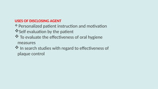 USES OF DISCLOSING AGENT
 Personalized patient instruction and motivation
Self evaluation by the patient
 To evaluate the effectiveness of oral hygiene
measures
 In search studies with regard to effectiveness of
plaque control
 