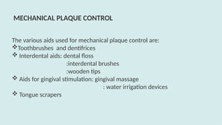 The various aids used for mechanical plaque control are:
Toothbrushes and dentifrices
 Interdental aids: dental floss
:interdental brushes
:wooden tips
 Aids for gingival stimulation: gingival massage
: water irrigation devices
 Tongue scrapers
MECHANICAL PLAQUE CONTROL
 