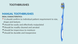 MANUAL TOOTHBRUSHES
IDEAL CHARACTERISTICS:
 It should confirm to individual patient requirement to size,
shape and texture.
should be easily and effectively maipulated
Should be readily cleaned and aerated
should be impervious to moisture
should be durable and inexpensive
TOOTHBRUSHES
 