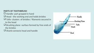 PARTS OF TOOTHBRUSH
 Handle- part grasped in hand
 Head - the working end and holds bristles
 Tufts- clusters of bristles / filaments secured in
to the head
 Brushing plane -surface formed by free ends of
the bristles
 Shank-connects head and handle
 