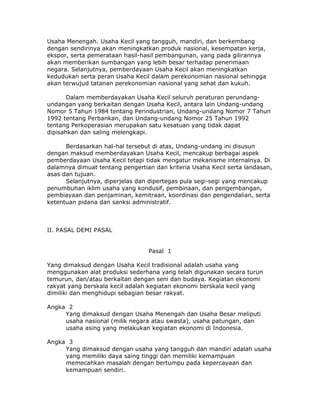 Usaha Menengah. Usaha Kecil yang tangguh, mandiri, dan berkembang
dengan sendirinya akan meningkatkan produk nasional, kesempatan kerja,
ekspor, serta pemerataan hasil-hasil pembangunan, yang pada gilirannya
akan memberikan sumbangan yang lebih besar terhadap penerimaan
negara. Selanjutnya, pemberdayaan Usaha Kecil akan meningkatkan
kedudukan serta peran Usaha Kecil dalam perekonomian nasional sehingga
akan terwujud tatanan perekonomian nasional yang sehat dan kukuh.

       Dalam memberdayakan Usaha Kecil seluruh peraturan perundang-
undangan yang berkaitan dengan Usaha Kecil, antara lain Undang-undang
Nomor 5 Tahun 1984 tentang Perindustrian, Undang-undang Nomor 7 Tahun
1992 tentang Perbankan, dan Undang-undang Nomor 25 Tahun 1992
tentang Perkoperasian merupakan satu kesatuan yang tidak dapat
dipisahkan dan saling melengkapi.

      Berdasarkan hal-hal tersebut di atas, Undang-undang ini disusun
dengan maksud memberdayakan Usaha Kecil, mencakup berbagai aspek
pemberdayaan Usaha Kecil tetapi tidak mengatur mekanisme internalnya. Di
dalamnya dimuat tentang pengertian dan kriteria Usaha Kecil serta landasan,
asas dan tujuan.
      Selanjutnya, diperjelas dan dipertegas pula segi-segi yang mencakup
penumbuhan iklim usaha yang kondusif, pembinaan, dan pengembangan,
pembiayaan dan penjaminan, kemitraan, koordinasi dan pengendalian, serta
ketentuan pidana dan sanksi administratif.



II. PASAL DEMI PASAL


                                 Pasal 1

Yang dimaksud dengan Usaha Kecil tradisional adalah usaha yang
menggunakan alat produksi sederhana yang telah digunakan secara turun
temurun, dan/atau berkaitan dengan seni dan budaya. Kegiatan ekonomi
rakyat yang berskala kecil adalah kegiatan ekonomi berskala kecil yang
dimiliki dan menghidupi sebagian besar rakyat.

Angka 2
     Yang dimaksud dengan Usaha Menengah dan Usaha Besar meliputi
     usaha nasional (milik negara atau swasta), usaha patungan, dan
     usaha asing yang melakukan kegiatan ekonomi di Indonesia.

Angka 3
     Yang dimaksud dengan usaha yang tangguh dan mandiri adalah usaha
     yang memiliki daya saing tinggi dan memiliki kemampuan
     memecahkan masalah dengan bertumpu pada kepercayaan dan
     kemampuan sendiri.
 