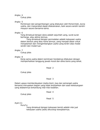 Angka 4
     Cukup jelas

Angka 5
     Pembinaan dan pengembangan yang dilakukan oleh Pemerintah, dunia
     usaha, dan masyarakat dapat dilaksanakan, baik secara sendiri-sendiri
     maupun secara bersama-sama.

Angka 6
     Yang dimaksud dengan dana adalah sejumlah uang, surat-surat
     berharga, atau aktiva lainnya.
            Yang dimaksud dengan permodalan adalah kekayaan usaha
     dalam bentuk yang atau harta lainnya, yang menjadi dasar untuk
     menjalankan dan mengembangkan usaha yang terdiri atas modal
     sendiri dan modal luar.

Angka 7
     Cukup jelas

Angka 8
     Kerja sama usaha dalam kemitraan hendaknya dilakukan dengan
     memperhatikan tanggung jawab moral dan etika bisnis yang sehat.


                                 Pasal 2

      Cukup jelas


                                 Pasal 3

Dalam upaya memberdayakan Usaha Kecil, jiwa dan semangat usaha
bersama merupakan bagian yang tidak terpisahkan dari asas kekeluargaan
yang didalamnya terkandung nilai-nilai keadilan.

                                 Pasal 4
      Cukup jelas

                                 Pasal 5

Ayat (1)
      Huruf a
            Yang dimaksud dengan kekayaan bersih adalah nilai jual
            kekayaan usaha (aset) dikurangi kewajibannya.
 