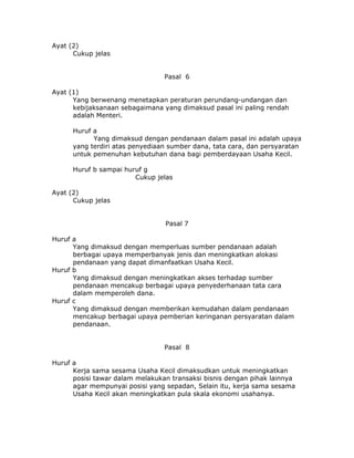 Ayat (2)
      Cukup jelas


                                 Pasal 6

Ayat (1)
      Yang berwenang menetapkan peraturan perundang-undangan dan
      kebijaksanaan sebagaimana yang dimaksud pasal ini paling rendah
      adalah Menteri.

      Huruf a
            Yang dimaksud dengan pendanaan dalam pasal ini adalah upaya
      yang terdiri atas penyediaan sumber dana, tata cara, dan persyaratan
      untuk pemenuhan kebutuhan dana bagi pemberdayaan Usaha Kecil.

      Huruf b sampai huruf g
                        Cukup jelas

Ayat (2)
      Cukup jelas


                                 Pasal 7

Huruf a
      Yang dimaksud dengan memperluas sumber pendanaan adalah
      berbagai upaya memperbanyak jenis dan meningkatkan alokasi
      pendanaan yang dapat dimanfaatkan Usaha Kecil.
Huruf b
      Yang dimaksud dengan meningkatkan akses terhadap sumber
      pendanaan mencakup berbagai upaya penyederhanaan tata cara
      dalam memperoleh dana.
Huruf c
      Yang dimaksud dengan memberikan kemudahan dalam pendanaan
      mencakup berbagai upaya pemberian keringanan persyaratan dalam
      pendanaan.


                                 Pasal 8

Huruf a
      Kerja sama sesama Usaha Kecil dimaksudkan untuk meningkatkan
      posisi tawar dalam melakukan transaksi bisnis dengan pihak lainnya
      agar mempunyai posisi yang sepadan, Selain itu, kerja sama sesama
      Usaha Kecil akan meningkatkan pula skala ekonomi usahanya.
 