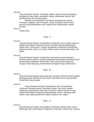 Huruf b
      Yang dimaksud dengan mencegah adalah upaya berupa deregulasi,
      pengaturan tata niaga, penetapan harga, pengenaan sanksi, dan
      pembentukan komisi persaingan.
            Pengertian pencegahan mencakup penghapusan bentuk
      monopoli, oligopoli, dan monopoli, yang merugikan Usaha Kecil,
      kecuali yang dikendalikan oleh negara demi kepentingan rakyat
      banyak.
Huruf c
      Cukup jelas


                                   Pasal 9

Huruf a
      Yang dimaksud dengan mengadakan prasarana umum dalam pasal ini
      adalah penyediaan prasarana yang memadai bagi pengembangan
      Usaha Kecil, antara lain, meliputi pengadaan prasarana transportasi,
      telekomunikasi, listrik, air bersih, lokasi usaha, tempat berusaha, dan
      pasar.

Huruf b
      Yang dimaksud dengan memberikan keringanan tarif prasarana
      tertentu dalam pasal ini adalah pengadaan pembedaan perlakuan tarif
      berdasarkan ketetapan Pemerintah, baik yang secara langsung
      maupun tidak langsung memberikan keringanan bagi Usaha Kecil.


                                  Pasal 10

Huruf a
      Yang dimaksud dengan bank data dan jaringan informasi bisnis adalah
      berbagai pusat data bisnis dan sistem informasi bisnis yang dimiliki
      Pemerintah atau swasta.

Huruf b
            Yang dimaksud dengan mengadakan dan menyebarkan
      informasi mengenai pasar, teknologi, desain, dan mutu adalah
      melakukan penyebaran informasi di seluruh wilayah tanah air aga
      Usaha Kecil dapat mengikuti perkembangan pasar, teknologi atau
      desain, baik yang berasal dari dalam maupun luar negeri.


                                  Pasal 11

Huruf a
      Yang dimaksud dengan mewujudkan kemitraan adalah suatu usaha
      Menengah dan Usaha Besar melakukan kemitraan, antara lain, berupa
 