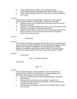 5)    lokasi pertambangan rakyat, yaitu pengadaan lahan
            pertambangan khusus bagi pengusaha kecil oleh Pemerintah.
      6)    lokasi untuk pedagang kaki lima, yang diatur melalui penetapan
            tata ruang.

Huruf b
      Yang dimaksud dengan mencadangkan bidang dan jenis kegiatan
      usaha adalah pemberian perlindungan, antara lain, terhadap:
      1)    kegiatan usaha yang menggunakan teknologi yang mempunyai
            kekhususan proses;
      2)    kegiatan usaha yang bersifat padat karya yang merupakan mata
            pencaharian sebagian masyarakat setempat;
      3)    kegiatan usaha yang mempunyai nilai seni budaya yang bersifat
            khusus serta turun temurun dan dikuasai oleh masyarakat
            secara turun-temurun pula.

Huruf c
                    Cukup jelas

Huruf d
      Yang dimaksud dengan pengadaan barang atau jasa dan pemborongan
      kerja pemerintah adalah pengadaan dan pemborongan pekerjaan yang
      dibiayai dari Anggaran Pendapatan dan Belanja Negara (APBN),
      Anggaran Pendapatan dan Belanja Daerah (APBD), serta dari badan
      usaha milik negara (BUMN) dan badan usaha milik daerah (BUMD).

Huruf e
            Cukup jelas

                          Pasal 14 sampai pasal 16

      Cukup jelas


                                  Pasal 17

Huruf a
      Yang dimaksud dengan memasyarakatkan dan membudayakan
      kewirausahaan adalah menanamkan dan mengembangkan jiwa,
      semangat, serta perilaku kewirausahaan, yaitu:
      a.    kemauan dan kemampuan untuk bekerja dengan semangat
            kemandirian;
      b.    kemauan dan kemampuan memecahkan masalah dan
            mengambil keputusan secara sistematis, termasuk keberanian
            mengambil resiko usaha;
      c.    kemauan dan kemampuan berpikir dan bertindak secara kreatif
            dan inovatif;
 