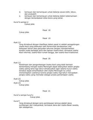 d.    kemauan dan kemampuan untuk bekerja secara teliti, tekun,
            dan produktif;
      e.    kemauan dan kemampuan untuk bekerja dalam kebersamaan
            dengan berlandaskan etika bisnis yang sehat.

Huruf b sampai d
           Cukup jelas


                                 Pasal 18
      Cukup jelas


                                 Pasal 19

Ayat (1)
      Yang dimaksud dengan klasifikasi dalam pasal ini adalah penggolongan
      Usaha Kecil yang dilakukan oleh Pemerintah berdasarkan nilai
      kekayaan bersih atau penjualan tahunan dengan memperhatikan
      kondisi nyata berbagai jenis dan lapisan Usaha Kecil, termasuk Usaha
      Kecil informal, Usaha Kecil rumah tangga, dan Usaha Kecil tradisional.


                                 Pasal 20

Ayat (1)
      Pembinaan dan pengembangan Usaha Kecil yang telah berhasil
      berkembang menjadi Usaha Menengah dapat dilanjutkan dalam jangka
      waktu paling lama tiga tahun dimaksudkan agar selama kurun waktu
      tersebut dapat dimanfaatkan oleh Usaha Menengah itu untuk
      memantapkan usahanya karena jangka waktu tiga tahun merupakan
      jangka waktu yang memadai sebagai proses pemantapan usaha.

Ayat (2)
      Cukup jelas
Ayat (3)
      Cukup jelas


                                 Pasal 21

Huruf a sampai huruf e
                  Cukup jelas

Huruf f
      Yang dimaksud dengan jenis pembiayaan lainnya adalah dana
      sumbangan dari masyarakat, termasuk dana dari Usaha Besar swasta,
      dan sebagainya.
 