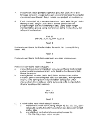 7.    Penjaminan adalah pemberian jaminan pinjaman Usaha Kecil oleh
      lembaga penjamin sebagai dukungan untuk memperbesar kesempatan
      memperoleh pembiayaan dalam rangka memperkuat permodalannya;

8.    Kemitraan adalah kerja sama usaha antara Usaha Kecil dengan Usaha
      Menengah atau dengan Usaha Besar disertai pembinaan dan
      pengembangan oleh Usaha Menengah atau Usaha Besar dengan
      memperhatikan prinsip saling memerlukan, saling memperkuat, dan
      saling menguntungkan.


                               BAB II
                     LANDASAN, ASAS, DAN TUJUAN

                                 Pasal 2

Pemberdayaan Usaha Kecil berlandaskan Pancasila dan Undang-Undang
Dasar 1945.

                                 Pasal 3

Pemberdayaan Usaha Kecil diselenggarakan atas asas kekeluargaan.

                                 Pasal 4

Pemberdayaan Usaha Kecil bertujuan:
a.   menumbuhkan dan meningkatkan kemampuan Usaha Kecil menjadi
     usaha yang tangguh dan mandiri serta dapat berkembang menjadi
     Usaha Menengah;
b.   meningkatkan peranan Usaha Kecil dalam pembentukan produk
     nasional, perluasan kesempatan kerja dan berusaha, meningkatkan
     ekspor, serta peningkatan dan pemerataan pendapatan untuk
     mewujudkan dirinya sebagai tulang punggung serta memperkukuh
     struktur perekonomian nasional.


                                 BAB III
                                KRITERIA


                                 Pasal 5

(1)   Kriteria Usaha Kecil adalah sebagai berikut:
      a.     memiliki kekayaan bersih paling banyak Rp.200.000.000,- (dua
             ratus juta rupiah), tidak termasuk tanah dan bangunan tempat
             usaha; atau
      b.     memiliki hasil penjualan tahunan paling banyak Rp.
             1.000.000.000,- (satu milyar rupiah);
 