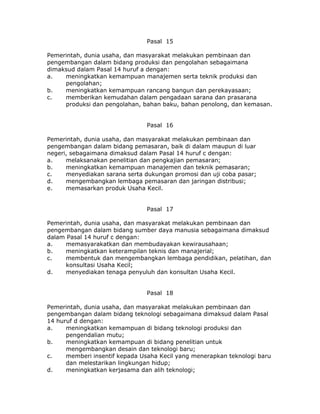 Pasal 15

Pemerintah, dunia usaha, dan masyarakat melakukan pembinaan dan
pengembangan dalam bidang produksi dan pengolahan sebagaimana
dimaksud dalam Pasal 14 huruf a dengan:
a.   meningkatkan kemampuan manajemen serta teknik produksi dan
     pengolahan;
b.   meningkatkan kemampuan rancang bangun dan perekayasaan;
c.   memberikan kemudahan dalam pengadaan sarana dan prasarana
     produksi dan pengolahan, bahan baku, bahan penolong, dan kemasan.


                                Pasal 16

Pemerintah, dunia usaha, dan masyarakat melakukan pembinaan dan
pengembangan dalam bidang pemasaran, baik di dalam maupun di luar
negeri, sebagaimana dimaksud dalam Pasal 14 huruf c dengan:
a.    melaksanakan penelitian dan pengkajian pemasaran;
b.    meningkatkan kemampuan manajemen dan teknik pemasaran;
c.    menyediakan sarana serta dukungan promosi dan uji coba pasar;
d.    mengembangkan lembaga pemasaran dan jaringan distribusi;
e.    memasarkan produk Usaha Kecil.


                                Pasal 17

Pemerintah, dunia usaha, dan masyarakat melakukan pembinaan dan
pengembangan dalam bidang sumber daya manusia sebagaimana dimaksud
dalam Pasal 14 huruf c dengan:
a.    memasyarakatkan dan membudayakan kewirausahaan;
b.    meningkatkan keterampilan teknis dan manajerial;
c.    membentuk dan mengembangkan lembaga pendidikan, pelatihan, dan
      konsultasi Usaha Kecil;
d.    menyediakan tenaga penyuluh dan konsultan Usaha Kecil.


                                Pasal 18

Pemerintah, dunia usaha, dan masyarakat melakukan pembinaan dan
pengembangan dalam bidang teknologi sebagaimana dimaksud dalam Pasal
14 huruf d dengan:
a.    meningkatkan kemampuan di bidang teknologi produksi dan
      pengendalian mutu;
b.    meningkatkan kemampuan di bidang penelitian untuk
      mengembangkan desain dan teknologi baru;
c.    memberi insentif kepada Usaha Kecil yang menerapkan teknologi baru
      dan melestarikan lingkungan hidup;
d.    meningkatkan kerjasama dan alih teknologi;
 