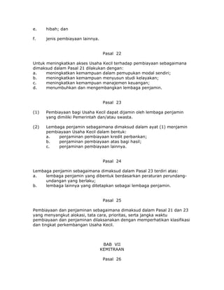 e.    hibah; dan

f.    jenis pembiayaan lainnya.


                                   Pasal 22

Untuk meningkatkan akses Usaha Kecil terhadap pembiayaan sebagaimana
dimaksud dalam Pasal 21 dilakukan dengan:
a.    meningkatkan kemampuan dalam pemupukan modal sendiri;
b.    meningkatkan kemampuan menyusun studi kelayakan;
c.    meningkatkan kemampuan manajemen keuangan;
d.    menumbuhkan dan mengembangkan lembaga penjamin.


                                   Pasal 23

(1)   Pembiayaan bagi Usaha Kecil dapat dijamin oleh lembaga penjamin
      yang dimiliki Pemerintah dan/atau swasta.

(2)   Lembaga penjamin sebagaimana dimaksud dalam ayat (1) menjamin
      pembiayaan Usaha Kecil dalam bentuk:
      a.   penjaminan pembiayaan kredit perbankan;
      b.   penjaminan pembiayaan atas bagi hasil;
      c.   penjaminan pembiayaan lainnya.


                                   Pasal 24

Lembaga penjamin sebagaimana dimaksud dalam Pasal 23 terdiri atas:
a.   lembaga penjamin yang dibentuk berdasarkan peraturan perundang-
     undangan yang berlaku;
b.   lembaga lainnya yang ditetapkan sebagai lembaga penjamin.


                                   Pasal 25

Pembiayaan dan penjaminan sebagaimana dimaksud dalam Pasal 21 dan 23
yang menyangkut alokasi, tata cara, prioritas, serta jangka waktu
pembiayaan dan penjaminan dilaksanakan dengan memperhatikan klasifikasi
dan tingkat perkembangan Usaha Kecil.



                                   BAB VII
                                  KEMITRAAN

                                   Pasal 26
 