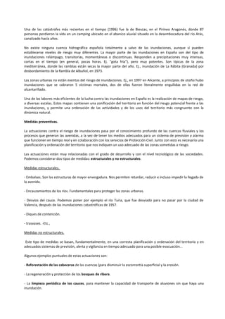Una de las catástrofes más recientes en el tiempo (1996) fue la de Biescas, en el Pirineo Aragonés, donde 87 
personas perdieron la vida en un camping ubicado en el abanico aluvial situado en la desembocadura del río Arás, 
canalizado hacía años. 
No existe ninguna cuenca hidrográfica española totalmente a salvo de las inundaciones, aunque sí pueden 
establecerse niveles de riesgo muy diferentes. La mayor parte de las inundaciones en España son del tipo de 
inundaciones relámpago, transitorias, momentáneas o discontinuas. Responden a precipitaciones muy intensas, 
cortas en el tiempo (en general, pocas horas. Ej. "gota fría"), pero muy potentes. Son típicas de la zona 
mediterránea, donde las ramblas están secas la mayor parte del año. Ej., inundación de La Rábita (Granada) por 
desbordamiento de la Rambla de Albuñol, en 1973. 
Las zonas urbanas no están exentas del riesgo de inundaciones. Ej., en 1997 en Alicante, a principios de otoño hubo 
inundaciones que se cobraron 5 víctimas mortales, dos de ellas fueron literalmente engullidas en la red de 
alcantarillado. 
Una de las labores más eficientes de la lucha contra las inundaciones en España es la realización de mapas de riesgo, 
a diversas escalas. Estos mapas contienen una zonificación del territorio en función del riesgo potencial frente a las 
inundaciones, y permite una ordenación de las actividades y de los usos del territorio más congruente con la 
dinámica natural. 
Medidas preventivas. 
La actuaciones contra el riesgo de inundaciones pasa por el conocimiento profundo de las cuencas fluviales y los 
procesos que generan las avenidas, a la vez de tener los medios adecuados para un sistema de previsión y alarma 
que funcionen en tiempo real y en colaboración con los servicios de Protección Civil. Junto con esto es necesario una 
planificación y ordenación del territorio que nos indiquen un uso adecuado de las zonas sometidas a riesgo. 
Las actuaciones están muy relacionadas con el grado de desarrollo y con el nivel tecnológico de las sociedades. 
Podemos considerar dos tipos de medidas: estructurales y no estructurales. 
Medidas estructurales. 
- Embalses. Son las estructuras de mayor envergadura. Nos permiten retardar, reducir e incluso impedir la llegada de 
la avenida. 
- Encauzamientos de los ríos. Fundamentales para proteger las zonas urbanas. 
- Desvíos del cauce. Podemos poner por ejemplo el río Turia, que fue desviado para no pasar por la ciudad de 
Valencia, después de las inundaciones catastróficas de 1957. 
- Diques de contención. 
- trasvases. -Etc., 
Medidas no estructurales. 
Este tipo de medidas se basan, fundamentalmente, en una correcta planificación y ordenación del territorio y en 
adecuados sistemas de previsión, alerta y vigilancia en tiempo adecuado para una posible evacuación. . 
Algunos ejemplos puntuales de estas actuaciones son: 
- Reforestación de las cabeceras de las cuencas (para disminuir la escorrentía superficial y la erosión. 
- La regeneración y protección de los bosques de ribera. 
- La limpieza periódica de los cauces, para mantener la capacidad de transporte de aluviones sin que haya una 
inundación. 
 