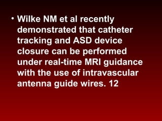 • Wilke NM et al recently
demonstrated that catheter
tracking and ASD device
closure can be performed
under real-time MRI guidance
with the use of intravascular
antenna guide wires. 12
 