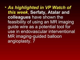 • As highlighted in VP Watch of
this week, Serfaty, Atalar and
colleagues have shown the
feasibility of using an MR imaging
guide wire as a potential tool for
use in endovascular interventional
MR imaging-guided balloon
angioplasty. 7
 