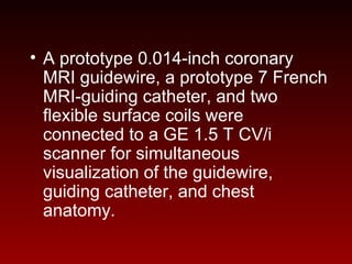 • A prototype 0.014-inch coronary
MRI guidewire, a prototype 7 French
MRI-guiding catheter, and two
flexible surface coils were
connected to a GE 1.5 T CV/i
scanner for simultaneous
visualization of the guidewire,
guiding catheter, and chest
anatomy.
 