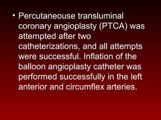 • Percutaneouse transluminal
coronary angioplasty (PTCA) was
attempted after two
catheterizations, and all attempts
were successful. Inflation of the
balloon angioplasty catheter was
performed successfully in the left
anterior and circumflex arteries.
 