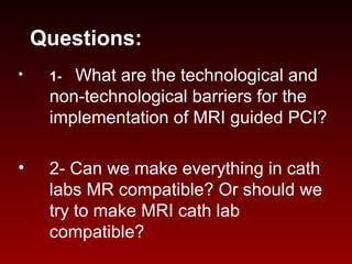 Questions:
• 1- What are the technological and
non-technological barriers for the
implementation of MRI guided PCI?
• 2- Can we make everything in cath
labs MR compatible? Or should we
try to make MRI cath lab
compatible?
 