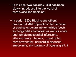 – In the past two decades, MRI has been
slowly introduced into the world of
cardiovascular medicine.
– In early 1980s Higgins and others
envisioned MRI applications for detection
of cardiac structural abnormalities (such
as congenital anomalies) as well as acute
and remote myocardial infarctions,
atherosclerotic plaques, hypertrophic
cardiomyopathy, pericardial diseases,
aneurysms, and patency of bypass graft. 2
 