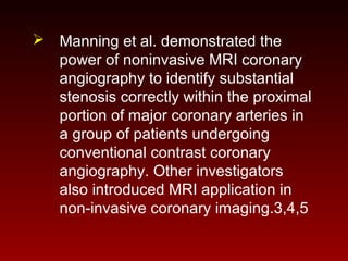  Manning et al. demonstrated the
power of noninvasive MRI coronary
angiography to identify substantial
stenosis correctly within the proximal
portion of major coronary arteries in
a group of patients undergoing
conventional contrast coronary
angiography. Other investigators
also introduced MRI application in
non-invasive coronary imaging.3,4,5
 
