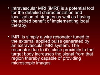 • Intravascular MRI (iMRI) is a potential tool
for the detailed characterization and
localization of plaques as well as having
the added benefit of implementing local
therapy.
• iMRI is simply a wire resonator tuned to
the external applied pulse generated by
an extravascular MRI system. The
resonator due to it’s close proximity to the
target body increases the signal from that
region thereby capable of providing
microscopic images
 