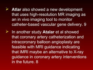  Atlar also showed a new development
that uses high-resolution MR imaging as
an in vivo imaging tool to monitor
catheter-based vascular gene delivery. 9
 In another study Atalar et al showed
that coronary artery catheterization and
intracoronary balloon angioplasty are
feasible with MRI guidance indicating
that iMRI maybe an alternative to X-ray
guidance in coronary artery interventions
in the future. 8
 