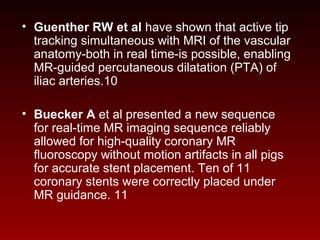 • Guenther RW et al have shown that active tip
tracking simultaneous with MRI of the vascular
anatomy-both in real time-is possible, enabling
MR-guided percutaneous dilatation (PTA) of
iliac arteries.10
• Buecker A et al presented a new sequence
for real-time MR imaging sequence reliably
allowed for high-quality coronary MR
fluoroscopy without motion artifacts in all pigs
for accurate stent placement. Ten of 11
coronary stents were correctly placed under
MR guidance. 11
 