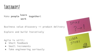 Takeaways!
Make people together!
Business value discovery => product delivery
Explore and build iteratively
Agile is still:
● Short feedback
● Small increments
● Take engineering seriously
work
learn
 