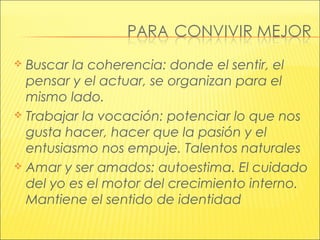  Buscar la coherencia: donde el sentir, el
pensar y el actuar, se organizan para el
mismo lado.
 Trabajar la vocación: potenciar lo que nos
gusta hacer, hacer que la pasión y el
entusiasmo nos empuje. Talentos naturales
 Amar y ser amados: autoestima. El cuidado
del yo es el motor del crecimiento interno.
Mantiene el sentido de identidad
 