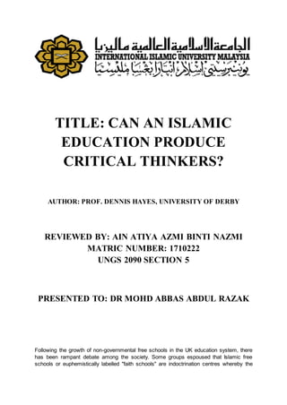 TITLE: CAN AN ISLAMIC
EDUCATION PRODUCE
CRITICAL THINKERS?
AUTHOR: PROF. DENNIS HAYES, UNIVERSITY OF DERBY
REVIEWED BY: AIN ATIYA AZMI BINTI NAZMI
MATRIC NUMBER: 1710222
UNGS 2090 SECTION 5
PRESENTED TO: DR MOHD ABBAS ABDUL RAZAK
Following the growth of non-governmental free schools in the UK education system, there
has been rampant debate among the society. Some groups espoused that Islamic free
schools or euphemistically labelled "faith schools" are indoctrination centres whereby the
 