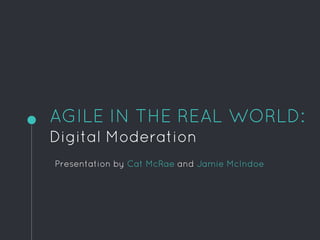 AGILE IN THE REAL WORLD:
Digital Moderation
Presentation by Cat McRae and Jamie McIndoe
 