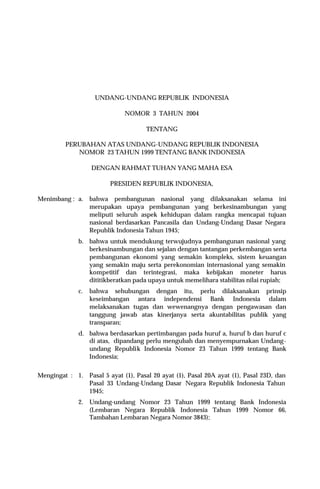 UNDANG-UNDANG REPUBLIK INDONESIA
NOMOR 3 TAHUN 2004
TENTANG
PERUBAHAN ATAS UNDANG-UNDANG REPUBLIK INDONESIA
NOMOR 23 TAHUN 1999 TENTANG BANK INDONESIA
DENGAN RAHMAT TUHAN YANG MAHA ESA
PRESIDEN REPUBLIK INDONESIA,
Menimbang : a. bahwa pembangunan nasional yang dilaksanakan selama ini
merupakan upaya pembangunan yang berkesinambungan yang
meliputi seluruh aspek kehidupan dalam rangka mencapai tujuan
nasional berdasarkan Pancasila dan Undang-Undang Dasar Negara
Republik Indonesia Tahun 1945;
b. bahwa untuk mendukung terwujudnya pembangunan nasional yang
berkesinambungan dan sejalan dengan tantangan perkembangan serta
pembangunan ekonomi yang semakin kompleks, sistem keuangan
yang semakin maju serta perekonomian internasional yang semakin
kompetitif dan terintegrasi, maka kebijakan moneter harus
dititikberatkan pada upaya untuk memelihara stabilitas nilai rupiah;
c. bahwa sehubungan dengan itu, perlu dilaksanakan prinsip
keseimbangan antara independensi Bank Indonesia dalam
melaksanakan tugas dan wewenangnya dengan pengawasan dan
tanggung jawab atas kinerjanya serta akuntabilitas publik yang
transparan;
d. bahwa berdasarkan pertimbangan pada huruf a, huruf b dan huruf c
di atas, dipandang perlu mengubah dan menyempurnakan Undang-
undang Republik Indonesia Nomor 23 Tahun 1999 tentang Bank
Indonesia;
Mengingat : 1. Pasal 5 ayat (1), Pasal 20 ayat (1), Pasal 20A ayat (1), Pasal 23D, dan
Pasal 33 Undang-Undang Dasar Negara Republik Indonesia Tahun
1945;
2. Undang-undang Nomor 23 Tahun 1999 tentang Bank Indonesia
(Lembaran Negara Republik Indonesia Tahun 1999 Nomor 66,
Tambahan Lembaran Negara Nomor 3843);
 