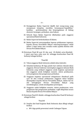 - 10 -

  (3) Keanggotaan Badan Supervisi dipilih dari orang-orang yang
      mempunyai integritas, moralitas, kemampuan/kapabilitas/
      keahlian,   profesionalisme dan berpengalaman di bidang
      ekonomi, keuangan, perbankan, atau hukum.
  (4) Seluruh biaya Badan Supervisi dibebankan pada anggaran
      operasional Bank Indonesia.
  (5) Badan Supervisi berkedudukan di Jakarta.
  (6) Badan Supervisi menyampaikan laporan pelaksanaan tugasnya
      kepada Dewan Perwakilan Rakyat sekurang-kurangnya sekali
      dalam 3 (tiga) bulan atau sewaktu-waktu apabila diminta oleh
      Dewan Perwakilan Rakyat.

18. Ketentuan Pasal 60 ayat (2) dan ayat (3) diubah, serta ditambah
    1 (satu) ayat baru yaitu ayat (4), sehingga keseluruhan Pasal 60
    berbunyi sebagai berikut:

                          “Pasal 60
  (1) Tahun anggaran Bank Indonesia adalah tahun kalender.
  (2) Selambat-lambatnya 30 (tiga puluh) hari sebelum dimulai tahun
      anggaran, Dewan Gubernur menetapkan anggaran tahunan Bank
      Indonesia yang meliputi anggaran untuk kegiatan operasional
      dan anggaran untuk kebijakan moneter, sistem pembayaran,
      serta pengaturan dan pengawasan perbankan.
  (3) Anggaran kegiatan operasional sebagaimana dimaksud pada
      ayat (2) dan evaluasi pelaksanaan anggaran tahun berjalan
      disampaikan kepada Dewan Perwakilan Rakyat, dalam hal ini
      alat   kelengkapan   Dewan     Perwakilan   Rakyat  yang
      membidanginya, untuk mendapatkan persetujuan.
  (4) Anggaran untuk kebijakan moneter, sistem pembayaran, serta
      pengaturan dan pengawasan perbankan, wajib dilaporkan secara
      khusus kepada Dewan Perwakilan Rakyat.”

19. Ketentuan Pasal 62 diubah, sehingga keseluruhan Pasal 62 berbunyi
    sebagai berikut:

                      “Pasal 62
  (1) Surplus dari hasil kegiatan Bank Indonesia akan dibagi sebagai
      berikut:
      a. 30% (tiga puluh perseratus) untuk Cadangan Tujuan;
 