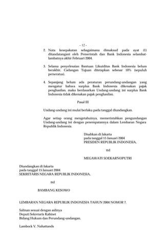 - 12 -
              2. Nota kesepakatan sebagaimana dimaksud pada ayat (1)
                 ditandatangani oleh Pemerintah dan Bank Indonesia selambat-
                 lambatnya akhir Februari 2004.

              3. Selama penyelesaian Bantuan Likuiditas Bank Indonesia belum
                 berakhir, Cadangan Tujuan ditetapkan sebesar 10% (sepuluh
                 perseratus).

              4. Sepanjang belum ada peraturan perundang-undangan yang
                 mengatur bahwa surplus Bank Indonesia dikenakan pajak
                 penghasilan, maka berdasarkan Undang-undang ini surplus Bank
                 Indonesia tidak dikenakan pajak penghasilan.

                                   Pasal III

              Undang-undang ini mulai berlaku pada tanggal diundangkan.

              Agar setiap orang mengetahuinya, memerintahkan pengundangan
              Undang-undang ini dengan penempatannya dalam Lembaran Negara
              Republik Indonesia.

                                        Disahkan di Jakarta
                                        pada tanggal 15 Januari 2004
                                        PRESIDEN REPUBLIK INDONESIA,

                                                      ttd

                                        MEGAWATI SOEKARNOPUTRI

Diundangkan di Jakarta
pada tanggal 15 Januari 2004
SEKRETARIS NEGARA REPUBLIK INDONESIA,

                   ttd

           BAMBANG KESOWO


LEMBARAN NEGARA REPUBLIK INDONESIA TAHUN 2004 NOMOR 7.

Salinan sesuai dengan aslinya
Deputi Sekretaris Kabinet
Bidang Hukum dan Perundang-undangan,

Lambock V. Nahattands
 