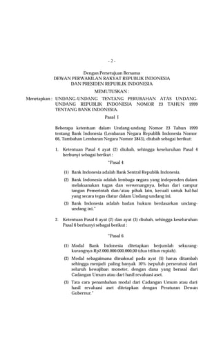 -2-

                   Dengan Persetujuan Bersama
         DEWAN PERWAKILAN RAKYAT REPUBLIK INDONESIA
              DAN PRESIDEN REPUBLIK INDONESIA
                              MEMUTUSKAN :
Menetapkan : UNDANG-UNDANG TENTANG PERUBAHAN ATAS UNDANG-
             UNDANG REPUBLIK INDONESIA NOMOR 23 TAHUN 1999
             TENTANG BANK INDONESIA.
                                   Pasal I

         Beberapa ketentuan dalam Undang-undang Nomor 23 Tahun 1999
         tentang Bank Indonesia (Lembaran Negara Republik Indonesia Nomor
         66, Tambahan Lembaran Negara Nomor 3843), diubah sebagai berikut:

         1.   Ketentuan Pasal 4 ayat (2) diubah, sehingga keseluruhan Pasal 4
              berbunyi sebagai berikut :
                                    “Pasal 4

              (1) Bank Indonesia adalah Bank Sentral Republik Indonesia.
              (2) Bank Indonesia adalah lembaga negara yang independen dalam
                  melaksanakan tugas dan wewenangnya, bebas dari campur
                  tangan Pemerintah dan/atau pihak lain, kecuali untuk hal-hal
                  yang secara tegas diatur dalam Undang-undang ini.
              (3) Bank Indonesia adalah badan hukum berdasarkan undang-
                  undang ini.”

         2.   Ketentuan Pasal 6 ayat (2) dan ayat (3) diubah, sehingga keseluruhan
              Pasal 6 berbunyi sebagai berikut :

                                    “Pasal 6

              (1) Modal Bank Indonesia ditetapkan berjumlah sekurang-
                  kurangnya Rp2.000.000.000.000,00 (dua triliun rupiah).
              (2) Modal sebagaimana dimaksud pada ayat (1) harus ditambah
                  sehingga menjadi paling banyak 10% (sepuluh perseratus) dari
                  seluruh kewajiban moneter, dengan dana yang berasal dari
                  Cadangan Umum atau dari hasil revaluasi aset.
              (3) Tata cara penambahan modal dari Cadangan Umum atau dari
                  hasil revaluasi aset ditetapkan dengan Peraturan Dewan
                  Gubernur.”
 