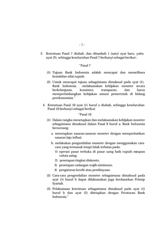 -3-

3.   Ketentuan Pasal 7 diubah, dan ditambah 1 (satu) ayat baru, yaitu
     ayat (2), sehingga keseluruhan Pasal 7 berbunyi sebagai berikut :

                          “Pasal 7

     (1) Tujuan Bank Indonesia adalah mencapai dan memelihara
         kestabilan nilai rupiah.
     (2) Untuk mencapai tujuan sebagaimana dimaksud pada ayat (1),
         Bank Indonesia    melaksanakan kebijakan moneter secara
         berkelanjutan,  konsisten,    transparan,  dan     harus
         mempertimbangkan kebijakan umum pemerintah di bidang
         perekonomian.”

  4. Ketentuan Pasal 10 ayat (1) huruf a diubah, sehingga keseluruhan
     Pasal 10 berbunyi sebagai berikut:
                          “Pasal 10
     (1) Dalam rangka menetapkan dan melaksanakan kebijakan moneter
         sebagaimana dimaksud dalam Pasal 8 huruf a, Bank Indonesia
         berwenang:
        a. menetapkan sasaran-sasaran moneter dengan memperhatikan
           sasaran laju inflasi;
        b. melakukan pengendalian moneter dengan menggunakan cara-
           cara yang termasuk tetapi tidak terbatas pada:
           1) operasi pasar terbuka di pasar uang baik rupiah maupun
              valuta asing;
           2) penetapan tingkat diskonto;
           3) penetapan cadangan wajib minimum;
           4) pengaturan kredit atau pembiayaan.
     (2) Cara-cara pengendalian moneter sebagaimana dimaksud pada
         ayat (1) huruf b dapat dilaksanakan juga berdasarkan Prinsip
         Syariah.
     (3) Pelaksanaan ketentuan sebagaimana dimaksud pada ayat (1)
         huruf b dan ayat (2) ditetapkan dengan Peraturan Bank
         Indonesia.”
 