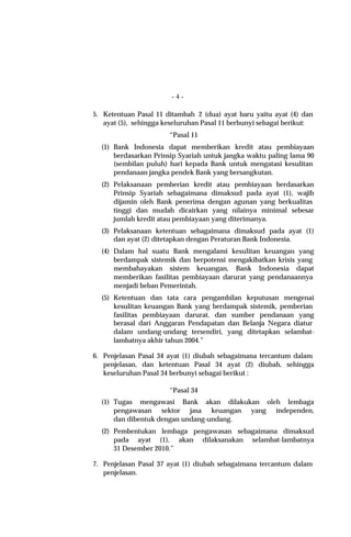 -4-

5. Ketentuan Pasal 11 ditambah 2 (dua) ayat baru yaitu ayat (4) dan
   ayat (5), sehingga keseluruhan Pasal 11 berbunyi sebagai berikut:
                       “Pasal 11
  (1) Bank Indonesia dapat memberikan kredit atau pembiayaan
      berdasarkan Prinsip Syariah untuk jangka waktu paling lama 90
      (sembilan puluh) hari kepada Bank untuk mengatasi kesulitan
      pendanaan jangka pendek Bank yang bersangkutan.
  (2) Pelaksanaan pemberian kredit atau pembiayaan berdasarkan
      Prinsip Syariah sebagaimana dimaksud pada ayat (1), wajib
      dijamin oleh Bank penerima dengan agunan yang berkualitas
      tinggi dan mudah dicairkan yang nilainya minimal sebesar
      jumlah kredit atau pembiayaan yang diterimanya.
  (3) Pelaksanaan ketentuan sebagaimana dimaksud pada ayat (1)
      dan ayat (2) ditetapkan dengan Peraturan Bank Indonesia.
  (4) Dalam hal suatu Bank mengalami kesulitan keuangan yang
      berdampak sistemik dan berpotensi mengakibatkan krisis yang
      membahayakan sistem keuangan, Bank Indonesia dapat
      memberikan fasilitas pembiayaan darurat yang pendanaannya
      menjadi beban Pemerintah.
  (5) Ketentuan dan tata cara pengambilan keputusan mengenai
      kesulitan keuangan Bank yang berdampak sistemik, pemberian
      fasilitas pembiayaan darurat, dan sumber pendanaan yang
      berasal dari Anggaran Pendapatan dan Belanja Negara diatur
      dalam undang-undang tersendiri, yang ditetapkan selambat-
      lambatnya akhir tahun 2004.”

6. Penjelasan Pasal 34 ayat (1) diubah sebagaimana tercantum dalam
   penjelasan, dan ketentuan Pasal 34 ayat (2) diubah, sehingga
   keseluruhan Pasal 34 berbunyi sebagai berikut :

                       “Pasal 34
  (1) Tugas mengawasi Bank akan dilakukan oleh lembaga
      pengawasan sektor jasa keuangan yang independen,
      dan dibentuk dengan undang-undang.
  (2) Pembentukan lembaga pengawasan sebagaimana dimaksud
      pada ayat (1), akan dilaksanakan selambat-lambatnya
      31 Desember 2010.”

7. Penjelasan Pasal 37 ayat (1) diubah sebagaimana tercantum dalam
   penjelasan.
 