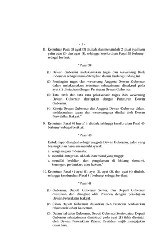 -5-
8. Ketentuan Pasal 38 ayat (2) diubah, dan menambah 2 (dua) ayat baru
   yaitu ayat (3) dan ayat (4), sehingga keseluruhan Pasal 38 berbunyi
   sebagai berikut:

                         “Pasal 38

  (1) Dewan Gubernur melaksanakan tugas dan wewenang Bank
      Indonesia sebagaimana ditetapkan dalam Undang-undang ini.
  (2) Pembagian tugas dan wewenang Anggota Dewan Gubernur
      dalam melaksanakan ketentuan sebagaimana dimaksud pada
      ayat (1) ditetapkan dengan Peraturan Dewan Gubernur.
  (3) Tata tertib dan tata cara pelaksanaan tugas dan wewenang
      Dewan Gubernur ditetapkan dengan Peraturan Dewan
      Gubernur.
  (4) Kinerja Dewan Gubernur dan Anggota Dewan Gubernur dalam
      melaksanakan tugas dan wewenangnya dinilai oleh Dewan
      Perwakilan Rakyat.”

9. Ketentuan Pasal 40 huruf b diubah, sehingga keseluruhan Pasal 40
   berbunyi sebagai berikut:

                         “Pasal 40

   Untuk dapat diangkat sebagai anggota Dewan Gubernur, calon yang
   bersangkutan harus memenuhi syarat:
   a. warga negara Indonesia;
   b. memiliki integritas, akhlak, dan moral yang tinggi;
   c. memiliki keahlian dan pengalaman di bidang ekonomi,
      keuangan, perbankan, atau hukum.”

10. Ketentuan Pasal 41 ayat (1), ayat (2), ayat (3), dan ayat (4) diubah,
    sehingga keseluruhan Pasal 41 berbunyi sebagai berikut:

                         “Pasal 41

  (1) Gubernur, Deputi Gubernur Senior, dan Deputi Gubernur
      diusulkan dan diangkat oleh Presiden dengan persetujuan
      Dewan Perwakilan Rakyat.
  (2) Calon Deputi Gubernur diusulkan oleh Presiden berdasarkan
      rekomendasi dari Gubernur.
  (3) Dalam hal calon Gubernur, Deputi Gubernur Senior, atau Deputi
      Gubernur sebagaimana dimaksud pada ayat (1) tidak disetujui
      oleh Dewan Perwakilan Rakyat, Presiden wajib mengajukan
      calon baru.
 