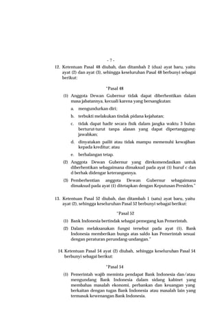 -7-
12. Ketentuan Pasal 48 diubah, dan ditambah 2 (dua) ayat baru, yaitu
    ayat (2) dan ayat (3), sehingga keseluruhan Pasal 48 berbunyi sebagai
    berikut:

                          “Pasal 48
    (1) Anggota Dewan Gubernur tidak dapat diberhentikan dalam
        masa jabatannya, kecuali karena yang bersangkutan:
        a.   mengundurkan diri;
        b. terbukti melakukan tindak pidana kejahatan;
        c.   tidak dapat hadir secara fisik dalam jangka waktu 3 bulan
             berturut-turut tanpa alasan yang dapat dipertanggung-
             jawabkan;
        d. dinyatakan pailit atau tidak mampu memenuhi kewajiban
           kepada kreditur; atau
        e.   berhalangan tetap.
    (2) Anggota Dewan Gubernur yang direkomendasikan untuk
        diberhentikan sebagaimana dimaksud pada ayat (1) huruf c dan
        d berhak didengar keterangannya.
    (3) Pemberhentian anggota Dewan Gubernur sebagaimana
        dimaksud pada ayat (1) ditetapkan dengan Keputusan Presiden.”


13. Ketentuan Pasal 52 diubah, dan ditambah 1 (satu) ayat baru, yaitu
    ayat (2), sehingga keseluruhan Pasal 52 berbunyi sebagai berikut:

                                  “Pasal 52
    (1) Bank Indonesia bertindak sebagai pemegang kas Pemerintah.
    (2) Dalam melaksanakan fungsi tersebut pada ayat (1), Bank
        Indonesia memberikan bunga atas saldo kas Pemerintah sesuai
        dengan peraturan perundang-undangan.”

 14. Ketentuan Pasal 54 ayat (2) diubah, sehingga keseluruhan Pasal 54
     berbunyi sebagai berikut:

                          “Pasal 54
    (1) Pemerintah wajib meminta pendapat Bank Indonesia dan/atau
        mengundang Bank Indonesia dalam sidang kabinet yang
        membahas masalah ekonomi, perbankan dan keuangan yang
        berkaitan dengan tugas Bank Indonesia atau masalah lain yang
        termasuk kewenangan Bank Indonesia.
 