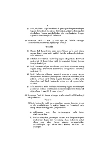 -8-
  (2) Bank Indonesia wajib memberikan pendapat dan pertimbangan
      kepada Pemerintah mengenai Rancangan Anggaran Pendapatan
      dan Belanja Negara serta kebijakan lain yang berkaitan dengan
      tugas dan wewenang Bank Indonesia.”

15. Ketentuan Pasal 55 ayat (4) dan ayat (5) diubah, sehingga
    keseluruhan Pasal 55 berbunyi sebagai berikut:

                       “Pasal 55

  (1) Dalam hal Pemerintah akan menerbitkan surat-surat utang
      negara, Pemerintah wajib terlebih dahulu berkonsultasi dengan
      Bank Indonesia.
  (2) Sebelum menerbitkan surat utang negara sebagaimana dimaksud
      pada ayat (1), Pemerintah wajib berkonsultasi dengan Dewan
      Perwakilan Rakyat.
  (3) Bank Indonesia dapat membantu penerbitan surat-surat utang
      negara yang diterbitkan Pemerintah sebagaimana dimaksud
      pada ayat (1).
  (4) Bank Indonesia dilarang membeli surat-surat utang negara
      sebagaimana dimaksud pada ayat (1) untuk diri sendiri di pasar
      primer, kecuali surat utang negara berjangka pendek yang
      diperlukan oleh Bank Indonesia untuk operasi pengendalian
      moneter.
  (5) Bank Indonesia dapat membeli surat utang negara dalam rangka
      pemberian fasilitas pembiayaan darurat sebagaimana dimaksud
      dalam Pasal 11 ayat (4) di pasar primer.”

16. Ketentuan Pasal 58 diubah, sehingga keseluruhan Pasal 58 berbunyi
    sebagai berikut:
                       “Pasal 58
   (1) Bank Indonesia wajib menyampaikan laporan tahunan secara
       tertulis kepada Dewan Perwakilan Rakyat dan Pemerintah pada
       setiap awal tahun anggaran, yang memuat:

      a. pelaksanaan tugas      dan    wewenangnya     pada    tahun
         sebelumnya; dan
      b. rencana kebijakan, penetapan sasaran, dan langkah-langkah
         pelaksanaan tugas dan wewenang Bank Indonesia untuk
         tahun yang akan datang dengan memperhatikan
         perkembangan laju inflasi serta kondisi ekonomi dan
         keuangan.
 